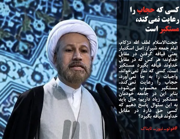 حجت&zwnj;الاسلام لطف الله دژکام، امام جمعه شیراز: اصل اسکتبار یعنی قیافه گرفتن در مقابل خداوند؛ هر کس که در مقابل خداوند قیافه بگیرد مستکبر است، کسی که نماز نمی&zwnj;خواند، واجبات را به جا نمی&zwnj;آورد، حجاب را رعایت نمی&zwnj;کند، مستکبر محسوب می&zwnj;شود، بنابر این در جامعه خودمان مستکبر زیاد داریم؛ حال باید به این سئوال پاسخ دهیم که کسی حق دارد در مقابل خداوند قیافه بگیرد؟
