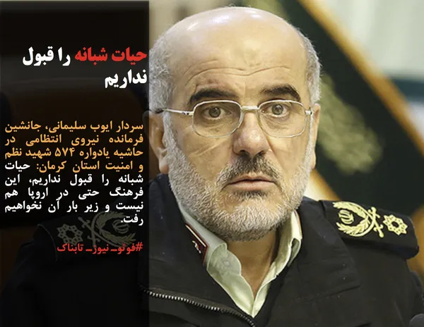 سردار ایوب سلیمانی، جانشین فرمانده نیروی انتظامی در حاشیه یادواره ۵۷۴ شهید نظم و امنیت استان کرمان: حیات شبانه را قبول نداریم، این فرهنگ حتی در اروپا هم نیست و زیر بار آن نخواهیم رفت.
