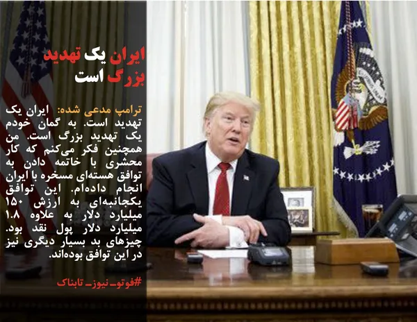 ترامپ مدعی شده:  ایران یک تهدید است. به گمان خودم یک تهدید بزرگ است. من همچنین فکر می&zwnj;کنم که کار محشری با خاتمه دادن به توافق هسته&zwnj;ای مسخره با ایران انجام داده&zwnj;ام. این توافق یکجانبه&zwnj;ای به ارزش ۱۵۰ میلیارد دلار به علاوه ۱.۸ میلیارد دلار پول نقد بود. چیزهای بد بسیار دیگری نیز در این توافق بوده&zwnj;اند.
