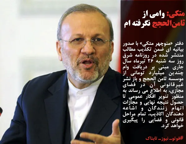 دفتر &laquo;منوچهر متکی&raquo; با صدور بیانیه ای ضمن تکذیب مطالب منتشر شده در روزنامه شرق روز سه شنبه 26 تیرماه سال جاری مبنی بر دریافت وام چندین میلیارد تومانی از موسسه ثامن الحجج و باز نشر غیرقانونی آن در فضای مجازی، به اطلاع می رساند به منظور تنویر افکار عمومی تا حصول نتیجه نهایی و مجازات اتهام زنندگان و اشاعه دهندگان اکاذیب، تمام مراحل قانونی و قضایی را پیگیری خواهد کرد.
