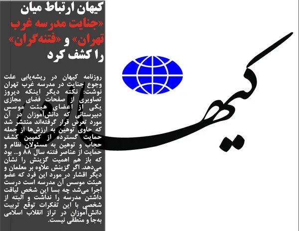 روزنامه کیهان در ریشه&zwnj;یابی علت وجوع جنایت در مدرسه غرب تهران نوشت: نکته دیگر اینکه دیروز تصاویری از صفحات فضای مجازی یکی از اعضای هیئت موسس دبیرستانی که دانش&zwnj;آموزان در آن مورد تعرض قرار گرفته&zwnj;اند منتشر شد که حاوی توهین به ارزش&zwnj;ها از جمله حمایت گسترده از کمپین کشف حجاب و توهین به مسئولان نظام و حمایت از عناصر فتنه سال 88 و... بود که باز هم اهمیت گزینش را نشان می&zwnj;دهد. اگر گزینش علاوه بر معلمان و دیگر اقشار در مورد این فرد که عضو هیئت موسس آن مدرسه است درست اجرا می&zwnj;شد چه بسا این شخص لیاقت داشتن مدرسه را نداشت و البته از شخصی با این تفکرات توقع تربیت دانش&zwnj;آموزان در تراز انقلاب اسلامی به&zwnj;جا و منطقی نیست.
