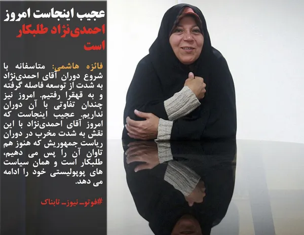 فائزه هاشمی: متاسفانه با شروع دوران آقای احمدی&zwnj;نژاد به شدت از توسعه فاصله گرفته و به قهقرا رفتیم. امروز نیز چندان تفاوتی با آن دوران نداریم. عجیب اینجاست که امروز آقای احمدی&zwnj;نژاد با این نقش به شدت مخرب در دوران ریاست جمهوریش که هنوز هم تاوان آن را پس می دهیم، طلبکار است و همان سیاست های پوپولیستی خود را ادامه می دهد.
