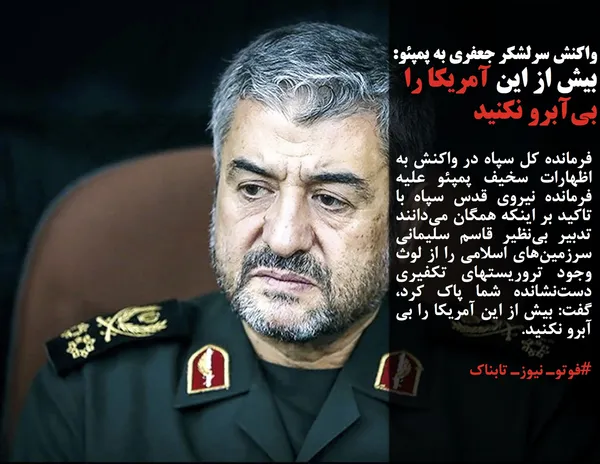 فرمانده کل سپاه در واکنش به اظهارات سخیف پمپئو علیه فرمانده نیروی قدس سپاه با تاکید بر اینکه همگان می&zwnj;دانند تدبیر بی&zwnj;نظیر قاسم سلیمانی سرزمین&zwnj;های اسلامی را از لوث وجود تروریستهای تکفیری دست&zwnj;نشانده شما پاک کرد، گفت: بیش از این آمریکا را بی آبرو نکنید.
