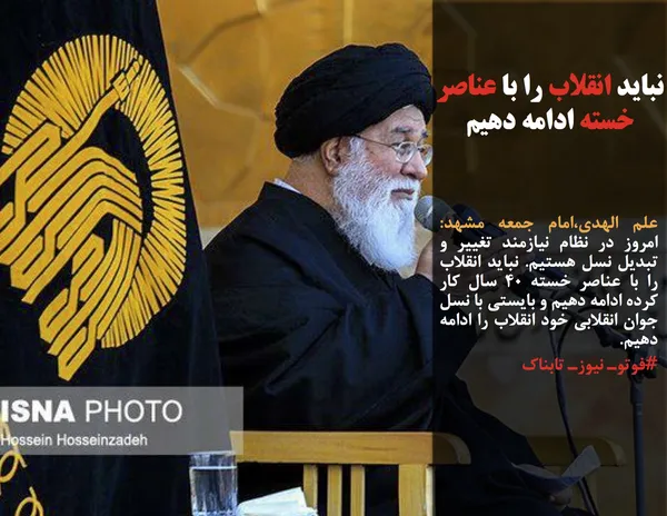 علم الهدی،امام جمعه مشهد: امروز در نظام نیازمند تغییر و تبدیل نسل هستیم. نباید انقلاب را با عناصر خسته 40 سال کار کرده ادامه دهیم و بایستی با نسل جوان انقلابی خود انقلاب را ادامه دهیم. 
