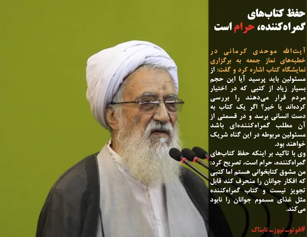 آیت&zwnj;الله موحدی کرمانی در خطبه&zwnj;های نماز جمعه به برگزاری نمایشگاه کتاب اشاره کرد و گفت: از مسئولین باید پرسید آیا این حجم بسیار زیاد از کتبی که در اختیار مردم قرار می&zwnj;دهند را بررسی کرده&zwnj;اند یا خیر؟ اگر یک کتاب به دست انسانی برسد و در قسمتی از آن مطلب گمراه&zwnj;کننده&zwnj;ای باشد مسئولین مربوطه در این گناه شریک خواهند بود.
وی با تاکید بر اینکه حفظ کتاب&zwnj;های گمراه&zwnj;کننده، حرام است، تصریح کرد: من مشوق کتابخوانی هستم اما کتبی که افکار جوانان را منحرف کند قابل تجویز نیست و کتاب گمراه&zwnj;کننده مثل غذای مسموم جوانان را نابود می&zwnj;کند.