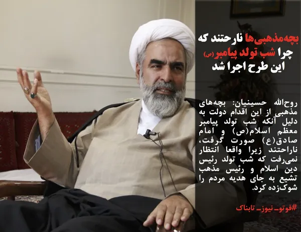 روح&zwnj;الله حسینیان: بچه&zwnj;های مذهبی از این اقدام دولت به دلیل آنکه شب تولد پیامبر معظم اسلام(ص) و امام صادق(ع) صورت گرفت، ناراحتند زیرا واقعا انتظار نمی&zwnj;رفت که شب تولد رئیس دین اسلام و رئیس مذهب تشیع به جای هدیه مردم را شوک&zwnj;زده کرد. 
