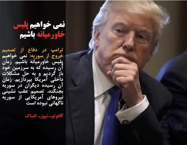 ترامپ در دفاع از تصمیم خروج از سوریه: نمی خواهیم پلیس خاورمیانه باشیم. زمان آن رسیده که به سرزمین خود باز گردیم و به حل مشکلات داخلی آمریکا بپردازیم. زمان آن رسیده دیگران در سوریه بجنگند. تصمیم عقب نشینی نیروهای آمریکایی از سوریه ناگهانی نبوده است
