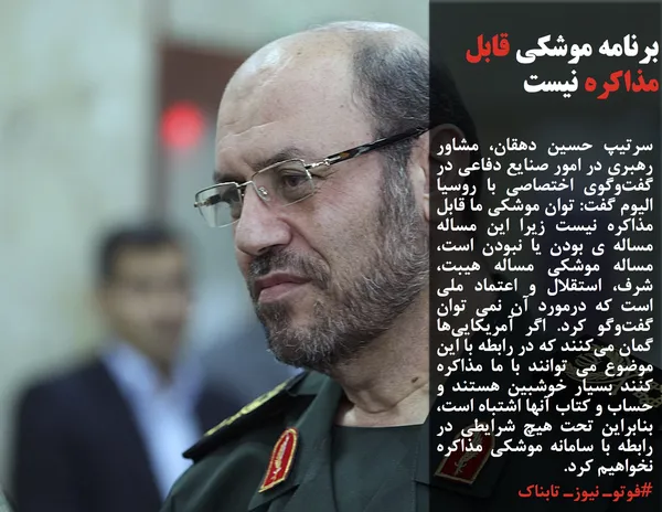 سرتیپ حسین دهقان، مشاور رهبری در امور صنایع دفاعی در گفت&zwnj;وگوی اختصاصی با روسیا الیوم گفت: توان موشکی ما قابل مذاکره نیست زیرا این مساله مساله ی بودن یا نبودن است، مساله موشکی مساله هیبت، شرف، استقلال و اعتماد ملی است که درمورد آن نمی توان گفت&zwnj;وگو کرد. اگر آمریکایی&zwnj;ها گمان می&zwnj;کنند که در رابطه با این موضوع می توانند با ما مذاکره کنند بسیار خوشبین هستند و حساب و کتاب آنها اشتباه است، بنابراین تحت هیچ شرایطی در رابطه با سامانه موشکی مذاکره نخواهیم کرد.
