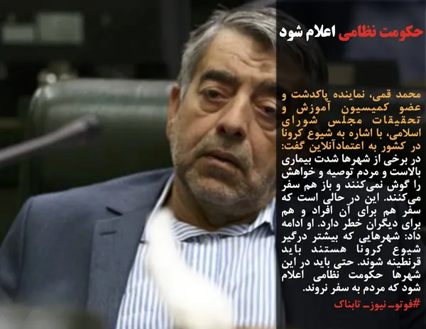 محمد قمی، نماینده پاکدشت و عضو کمیسیون آموزش و تحقیقات مجلس شورای اسلامی، با اشاره به شیوع کرونا در کشور به اعتمادآنلاین گفت: در برخی از شهر&zwnj;ها شدت بیماری بالاست و مردم توصیه و خواهش را گوش نمی&zwnj;کنند و باز هم سفر می&zwnj;کنند. این در حالی است که سفر هم برای آن افراد و هم برای دیگران خطر دارد. او ادامه داد: شهر&zwnj;هایی که بیشتر درگیر شیوع کرونا هستند باید قرنطینه شوند. حتی باید در این شهر&zwnj;ها حکومت &zwnj;نظامی اعلام شود که مردم به سفر نروند.
