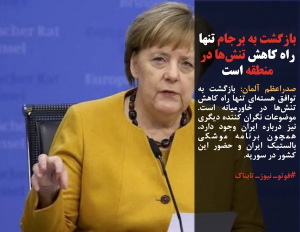 صدراعظم آلمان: بازگشت به توافق هسته&zwnj;ای تنها راه کاهش تنش&zwnj;ها در خاورمیانه است. موضوعات نگران کننده دیگری نیز درباره ایران وجود دارد، همچون برنامه موشکی بالستیک ایران و حضور این کشور در سوریه. 
