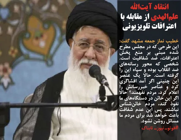 خطیب نماز جمعه مشهد گفت: این طرحی که در مجلس مطرح شده مبنی بر منع پخش اعترافات،&zwnj; ضد شفافیت است. شخصی که محور رسانه&zwnj;های ضد انقلاب بوده و سپاه این را گرفته است. حالا یک عنصر این چنینی اگر آمد افشاگری کرد و عناصر خبررسانش را اعلام کرد،&zwnj; مردم نفهمند؟ حالا اگر این خائن در دستگاه&zwnj;های ما نفوذ کند،&zwnj; مردم خائن&zwnj;شناس نباشند. پس این عدم شفافت باعث خواهد شد برای مردم ما مسائل روشن نشود.
