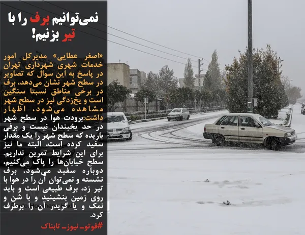&laquo;اصغر عطایی&raquo; مدیرکل امور خدمات شهری شهرداری تهران در پاسخ به این سوال که تصاویر در سطح شهر نشان می&zwnj;دهد، برف در برخی مناطق نسبتا سنگین است و یخ&zwnj;زدگی نیز در سطح شهر مشاهده می&zwnj;شود، اظهار داشت:برودت هوا در سطح شهر در حد یخبندان نیست و برفی باریده که سطح شهر را یک مقدار سفید کرده است،&zwnj; البته ما نیز برای این شرایط تمرین نداریم. سطح خیابان&zwnj;ها را پاک می&zwnj;کنیم، دوباره سفید می&zwnj;شود، برف نشسته و نمی&zwnj;توان آن را در هوا با تیر زد، برف طبیعی است و باید روی زمین بنشینید و با شن و نمک و یا گریدر آن را برطرف کرد. 

