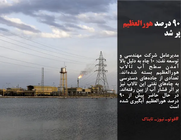 مدیرعامل شرکت مهندسی و توسعه نفت: ۱۰ چاه به دلیل بالا آمدن سطح آب تالاب هورالعظیم بسته شده&zwnj;اند.  تعدادی از جاده&zwnj;های دسترسی به چاه&zwnj;های نفتی این تالاب نیز بر اثر فشار آب از بین رفته&zwnj;اند. در حال حاضر بیش از ۹۰ درصد هورالعظیم آبگیری شده است
