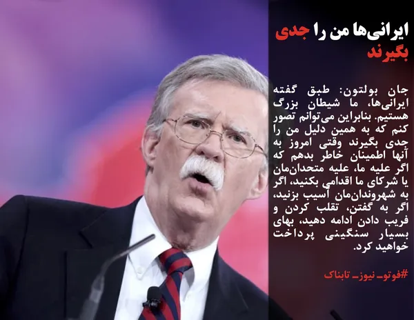 جان بولتون: طبق گفته&zwnj; ایرانی&zwnj;ها، ما شیطان بزرگ هستیم. بنابراین می&zwnj;توانم تصور کنم که به همین دلیل من را جدی بگیرند وقتی امروز به آنها اطمینان خاطر بدهم که اگر علیه ما، علیه متحدان&zwnj;مان یا شرکای ما اقدامی بکنید، اگر به شهروندان&zwnj;مان آسیب بزنید، اگر به گفتن، تقلب کردن و فریب دادن ادامه دهید، بهای بسیار سنگینی پرداخت خواهید کرد.
