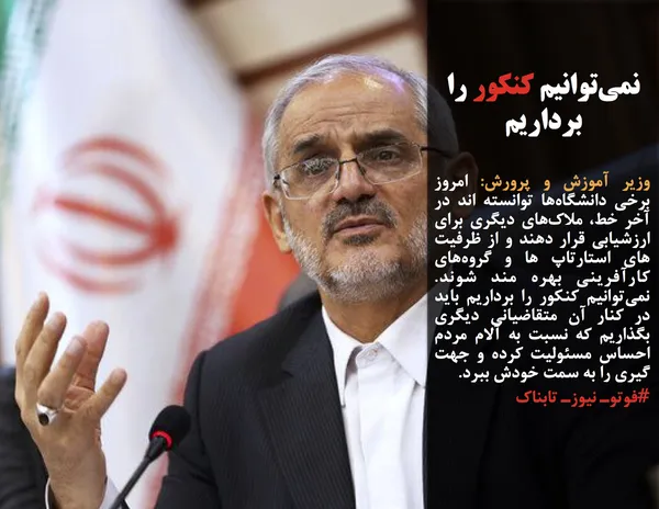 وزیر آموزش و پرورش: امروز برخی دانشگاه&zwnj;ها توانسته اند در آخر خط، ملاک&zwnj;های دیگری برای ارزشیابی قرار دهند و از ظرفیت های استارتاپ ها و گروه&zwnj;های کارآفرینی بهره مند شوند.  نمی&zwnj;توانیم کنکور را برداریم باید در کنار آن متقاضیانی دیگری بگذاریم که نسبت به آلام مردم احساس مسئولیت کرده و جهت گیری را به سمت خودش ببرد.
