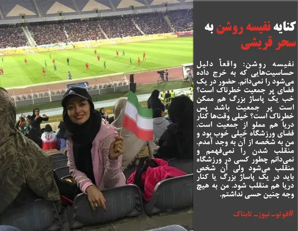 نفیسه روشن: واقعاً دلیل حساسیت&zwnj;هایی که به خرج داده می&zwnj;شود را نمی&zwnj;دانم. حضور در یک فضای پر جمعیت خطرناک است؟ خب یک پاساژ بزرگ هم ممکن است پر جمعیت باشد پس خطرناک است؟ خیلی وقت&zwnj;ها کنار دریا هم مملو از جمعیت است. فضای ورزشگاه خیلی خوب بود و من به شخصه از آن به وجد آمدم. منقلب شدن را نمی&zwnj;فهمم و نمی&zwnj;دانم چطور کسی در ورزشگاه منقلب می&zwnj;شود ولی آن شخص باید در یک پاساژ بزرگ یا کنار دریا هم منقلب شود. من به هیچ وجه چنین حسی نداشتم.

