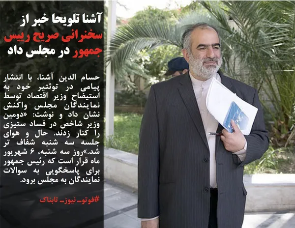 حسام الدین آشنا، با انتشار پیامی در توئتیر خود به استیضاح وزیر اقتصاد توسط نمایندگان مجلس واکنش نشان داد و نوشت: &laquo;دومین وزیر شاخص در فساد ستیزی را کنار زدند. حال و هوای جلسه سه شنبه شفاف تر شد.&raquo;روز سه شنبه، 6 شهریور ماه قرار است که رئیس جمهور برای پاسخگویی به سوالات نمایندگان به مجلس برود.
