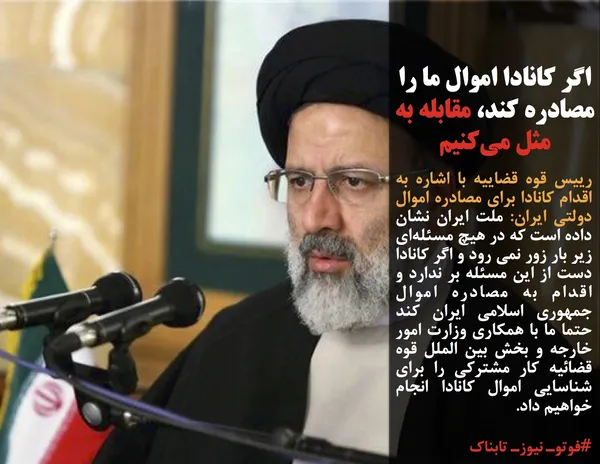 رییس قوه قضاییه با اشاره به اقدام کانادا برای مصادره اموال دولتی ایران: ملت ایران نشان داده است که در هیچ مسئله&zwnj;ای زیر بار زور نمی رود و اگر کانادا دست از این مسئله بر ندارد و اقدام به مصادره اموال جمهوری اسلامی ایران کند حتما ما با همکاری وزارت امور خارجه و بخش بین الملل قوه قضائیه کار مشترکی را برای شناسایی اموال کانادا انجام خواهیم داد.
