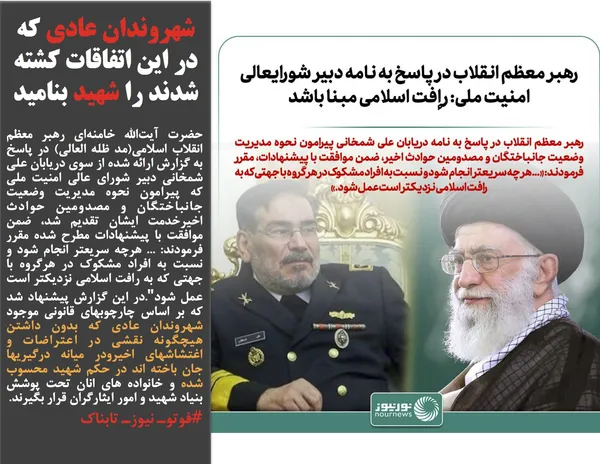 حضرت آیت&zwnj;الله خامنه&zwnj;ای رهبر معظم انقلاب اسلامی(مد ظله العالی) در پاسخ به گزارش ارائه شده از سوی دریابان علی شمخانی دبیر شورای عالی امنیت ملی که پیرامون نحوه مدیریت وضعیت جانباختگان و مصدومین حوادث اخیرخدمت ایشان تقدیم شد، ضمن موافقت با پیشنهادات مطرح شده مقرر فرمودند: ... هرچه سریعتر انجام شود و نسبت به افراد مشکوک در هرگروه با جهتی که به رافت اسلامی نزدیکتر است عمل شود".در این گزارش پیشنهاد شد که بر اساس چارچوبهای قانونی موجود شهروندان عادی که بدون داشتن هیچگونه نقشی در اعتراضات و اغتشاشهای اخیرودر میانه درگیریها جان باخته اند در حکم شهید محسوب شده و خانواده های انان تحت پوشش بنیاد شهید و امور ایثارگران قرار بگیرند&zwnj;.
