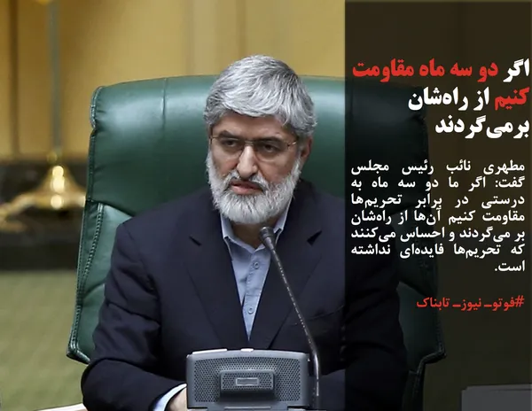 مطهری نائب رئیس مجلس گفت: اگر ما دو سه ماه به درستی در برابر تحریم&zwnj;ها مقاومت کنیم آن&zwnj;ها از راه&zwnj;شان بر می&zwnj;گردند و احساس می&zwnj;کنند که تحریم&zwnj;ها فایده&zwnj;ای نداشته است.
