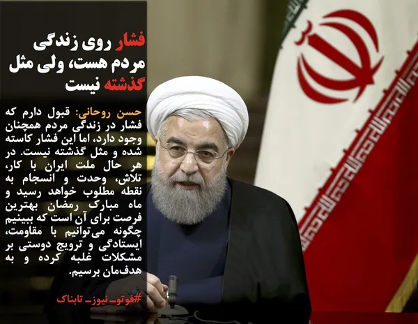 حسن روحانی: قبول دارم که فشار در زندگی مردم همچنان وجود دارد، اما این فشار کاسته شده و مثل گذشته نیست. در هر حال ملت ایران با کار، تلاش، وحدت و انسجام به نقطه مطلوب خواهد رسید و ماه مبارک رمضان بهترین فرصت برای آن است که ببینیم چگونه می&zwnj;توانیم با مقاومت، ایستادگی و ترویج دوستی بر مشکلات غلبه کرده و به هدف&zwnj;مان برسیم.
