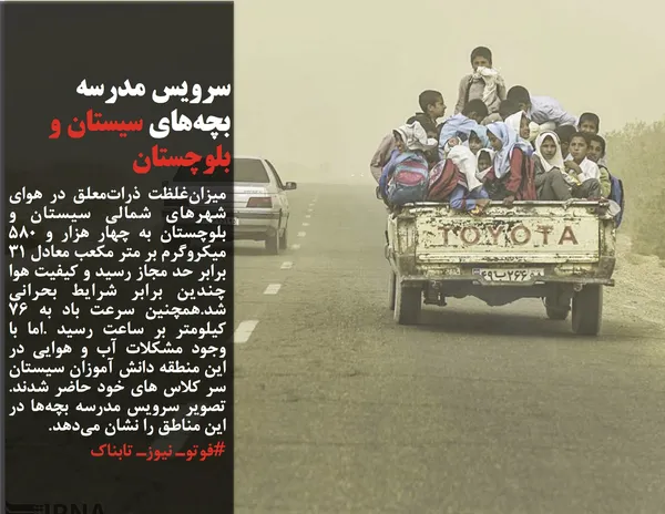 میزان&zwnj;غلظت ذرات&zwnj;معلق در هوای شهرهای شمالی سیستان و بلوچستان به چهار هزار و 580 میکروگرم بر متر مکعب معادل 31 برابر حد مجاز رسید و کیفیت هوا چندین برابر شرایط بحرانی شد.همچنین سرعت باد به 76 کیلومتر بر ساعت رسید .اما با وجود مشکلات آب و هوایی در این منطقه دانش آموزان سیستان سر کلاس های خود حاضر شدند. تصویر سرویس مدرسه بچه&zwnj;ها در این مناطق را نشان می&zwnj;دهد. 
