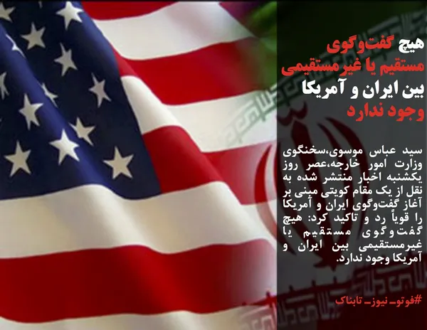 سید عباس موسوی،سخنگوی وزارت امور خارجه،عصر روز یکشنبه اخبار منتشر شده به نقل از یک مقام کویتی مبنی بر آغاز گفت&zwnj;وگوی ایران و آمریکا را قویاً رد و تاکید کرد: هیچ گفت&zwnj;وگوی مستقیم یا غیرمستقیمی بین ایران و آمریکا وجود ندارد.
