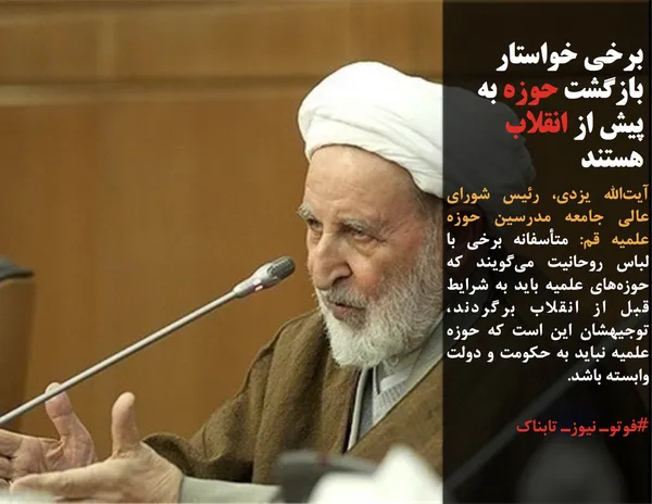 آیت&zwnj;الله یزدی، رئیس شورای عالی جامعه مدرسین حوزه علمیه قم: متأسفانه برخی با لباس روحانیت می&zwnj;گویند که حوزه&zwnj;های علمیه باید به شرایط قبل از انقلاب برگردند، توجیهشان این است که حوزه علمیه نباید به حکومت و دولت وابسته باشد.
