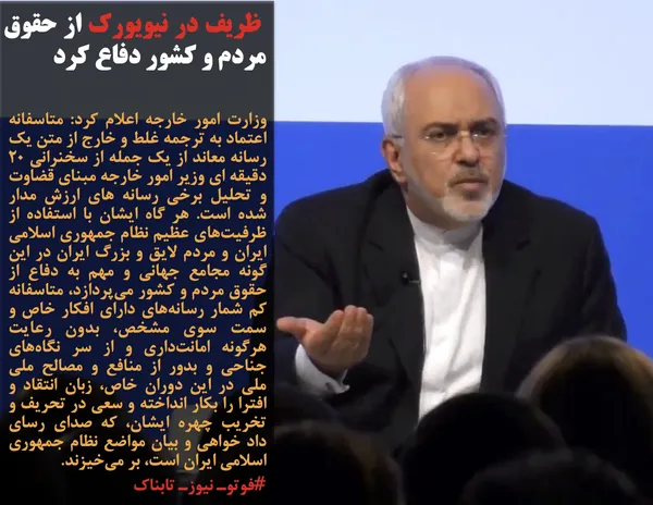 وزارت امور خارجه اعلام کرد: متاسفانه اعتماد به ترجمه غلط و خارج از متن یک رسانه معاند از یک جمله از سخنرانی ۲۰ دقیقه ای وزیر امور خارجه مبنای قضاوت و تحلیل برخی رسانه های ارزش مدار شده است. هر گاه ایشان با استفاده از ظرفیت&zwnj;های عظیم نظام جمهوری اسلامی ایران و مردم لایق و بزرگ ایران در این گونه مجامع جهانی و مهم به دفاع از حقوق مردم و کشور می&zwnj;پردازد، متاسفانه کم شمار رسانه&zwnj;های دارای افکار خاص و سمت سوی مشخص، بدون رعایت هرگونه امانت&zwnj;داری و از سر نگاه&zwnj;های جناحی و بدور از منافع و مصالح ملی ملی در این دوران خاص، زبان انتقاد و افترا را بکار انداخته و سعی در تحریف و تخریب چهره ایشان، که صدای رسای داد خواهی و بیان مواضع نظام جمهوری اسلامی ایران است، بر می&zwnj;خیزند.
