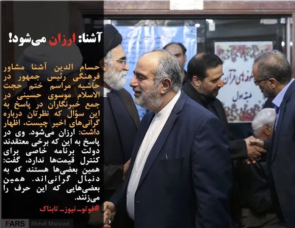 حسام الدین آشنا مشاور فرهنگی رئیس جمهور در حاشیه مراسم ختم حجت الاسلام موسوی حسینی در جمع خبرنگاران در پاسخ به این سؤال که نظرتان درباره گرانی&zwnj;های اخیر چیست، اظهار داشت: ارزان می&zwnj;شود. وی در پاسخ به این که برخی معتقدند دولت برنامه خاصی برای کنترل قیمت&zwnj;ها ندارد، گفت: همین بعضی&zwnj;ها هستند که به دنبال گرانی&zwnj;اند. همین بعضی&zwnj;هایی که این حرف را می&zwnj;زنند.
