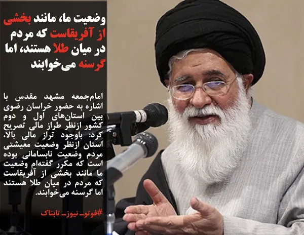 امام&zwnj;جمعه مشهد مقدس با اشاره به حضور خراسان رضوی بین استان&zwnj;های اول و دوم کشور ازنظر طراز مالی تصریح کرد: باوجود تراز مالی بالا، استان ازنظر وضعیت معیشتی مردم وضعیت نابسامانی بوده است که مکرر گفته&zwnj;ام وضعیت ما مانند بخشی از آفریقاست که مردم در میان طلا هستند اما گرسنه می&zwnj;خوابند.
