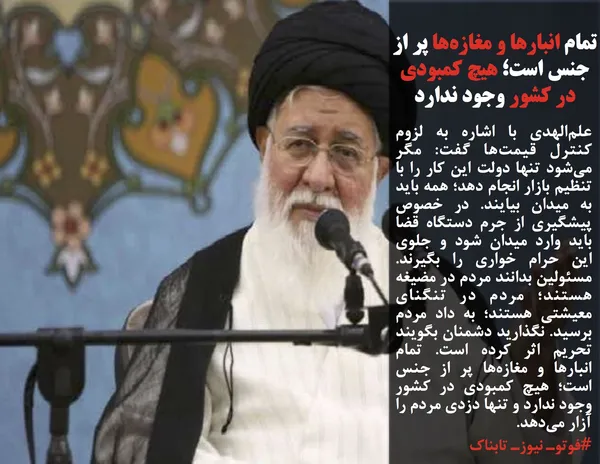 علم&zwnj;الهدی با اشاره به لزوم کنترل قیمت&zwnj;ها گفت: مگر می&zwnj;شود تنها دولت این کار را با تنظیم بازار انجام دهد؛ همه باید به میدان بیایند. در خصوص پیشگیری از جرم دستگاه قضا باید وارد میدان شود و جلوی این حرام خواری را بگیرند. مسئولین بدانند مردم در مضیغه هستند؛ مردم در تنگنای معیشتی هستند؛ به داد مردم برسید. نگذارید دشمنان بگویند تحریم اثر کرده است. تمام انبارها و مغازه&zwnj;ها پر از جنس است؛ هیچ کمبودی در کشور وجود ندارد و تنها دزدی مردم را آزار می&zwnj;دهد.
