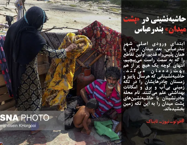 ابتدای ورودی اصلی شهر بندرعباس، بعد میدان تره&zwnj;بار یا همان پلیس&zwnj;راه قدیم، اولین تقاطع را که به سمت راست می&zwnj;پیچیم، انتهای کوچه یک هیچ پر از هم بهت&zwnj;زده&zwnj;مان می&zwnj;کند. حاشیه&zwnj;نشینانی که هرسال پاییز و زمستان چادرهایشان را در تکه زمینی بی&zwnj;آب و برق و امکانات بهداشتی علم می&zwnj;کنند. نام محله چادرنشینان یا حاشیه&zwnj;نشین&zwnj;های پشت میدان را به این تکه زمین بخشیده&zwnj;اند.

