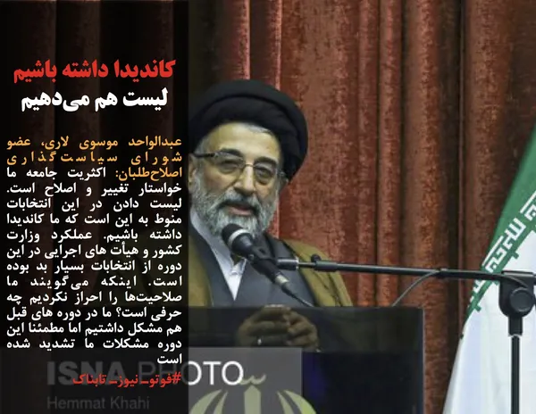 عبدالواحد موسوی لاری، عضو شورای سیاست&zwnj;گذاری اصلاح&zwnj;طلبان: اکثریت جامعه ما خواستار تغییر و اصلاح است. لیست دادن در این انتخابات منوط به این است که ما کاندیدا داشته باشیم. عملکرد وزارت کشور و هیأت های اجرایی در این دوره از انتخابات بسیار بد بوده است. اینکه می&zwnj;گویند ما صلاحیت&zwnj;ها را احراز نکردیم چه حرفی است؟ ما در دوره های قبل هم مشکل داشتیم اما مطمئنا این دوره مشکلات ما تشدید شده است
