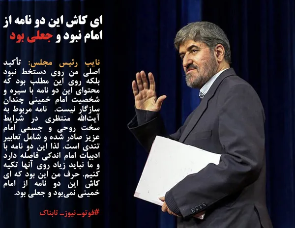نایب رئیس مجلس: تأکید اصلی من روی دستخط نبود بلکه روی این مطلب بود که محتوای این دو نامه با سیره و شخصیت امام خمینی چندان سازگار نیست.  نامه مربوط به آیت&zwnj;الله منتظری در شرایط سخت روحی و جسمی امام عزیز صادر شده و شامل تعابیر تندی است. لذا این دو نامه با ادبیات امام اندکی فاصله دارد و ما نباید زیاد روی آنها تکیه کنیم. حرف من این بود که ای کاش این دو نامه از امام خمینی نمی&zwnj;بود و جعلی بود.
