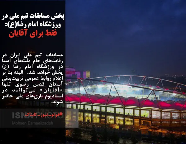 مسابقات تیم ملی ایران در رقابت&zwnj;های جام ملت&zwnj;های آسیا در ورزشگاه امام رضا (ع) پخش خواهد شد،  البته بنا بر اعلام روابط عمومی تربیت&zwnj;بدنی آستان قدس رضوی تنها &laquo;آقایان&raquo; می&zwnj;توانند در استادیوم بازی&zwnj;های ملی حاضر شوند.
